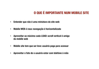 O QUE É IMPORTANTE NUM MOBILE SITE

•  Entender que não é uma miniatura do site web

•  Mobile WEB é rasa: navegação é horizontalizada

•  Aproveitar ao máximo cada LOAD: scroll vertical é amigo
   da mobile web

•  Mobile site tem que ser leve: usuário paga para acessar

•  Aproveitar o fato de o usuário estar com telefone à mão
 