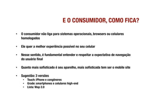 E O CONSUMIDOR, COMO FICA?

•    O consumidor não liga para sistemas operacionais, browsers ou celulares
     homologados

•    Ele quer a melhor experiência possível no seu celular

•    Nesse sentido, é fundamental entender e respeitar a expectativa de navegação
     do usuário ﬁnal

•    Quanto mais soﬁsticado é seu aparelho, mais soﬁsticada tem ser o mobile site

•    Sugestão: 3 versões
      •  Touch: iPhone e congêneres
      •  Grade: smartphones e celulares high-end
      •  Lista: Wap 2.0
 