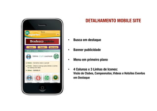 DETALHAMENTO MOBILE SITE
                                     


•    Busca em destaque

•    Banner publicidade

•    Menu em primeiro plano

•    4 Colunas x 3 Linhas de Icones: !
     Visão de Clubes, Campeonatos, Videos e Hotsites Eventos
     em Destaque
 