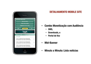 DETALHAMENTO MOBILE SITE
                              




•  Combo Monetização com Audiência
   •  SMS, 
   •  Downloads, e 
   •  Portal de Voz


•  Mid-Banner

•  Minuto a Minuto: Lista notícias
 