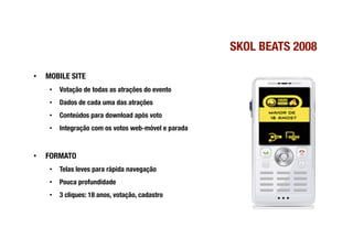 SKOL BEATS 2008

•    MOBILE SITE
      •  Votação de todas as atrações do evento
      •  Dados de cada uma das atrações
      •  Conteúdos para download após voto
      •  Integração com os votos web-móvel e parada


•    FORMATO
      •  Telas leves para rápida navegação
      •  Pouca profundidade
      •  3 cliques: 18 anos, votação, cadastro 
 