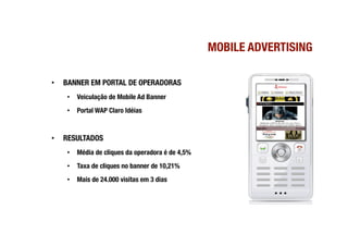 MOBILE ADVERTISING

•    BANNER EM PORTAL DE OPERADORAS
      •  Veiculação de Mobile Ad Banner
      •  Portal WAP Claro Idéias


•    RESULTADOS
      •  Média de cliques da operadora é de 4,5%
      •  Taxa de cliques no banner de 10,21%
      •  Mais de 24.000 visitas em 3 dias
 