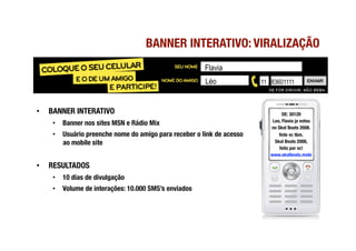 BANNER INTERATIVO: VIRALIZAÇÃO
                                                         Flavia
                                                         Léo            11 83601111



•    BANNER INTERATIVO
                                                          DE: 30120
                                                                            Leo, Flavia ja votou 
      •  Banner nos sites MSN e Rádio Mix
                                                                           no Skol Beats 2008.
      •  Usuário preenche nome do amigo para receber o link de acesso          Vote vc tbm.
         ao mobile site
                                                     Skol Beats 2008,
                                                                               feito por vc!
                                                                           www.skolbeats.mobi

•    RESULTADOS
      •  10 dias de divulgação
      •  Volume de interações: 10.000 SMS’s enviados 
 