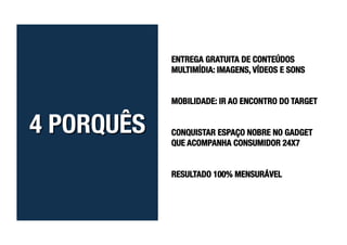 ENTREGA GRATUITA DE CONTEÚDOS
MULTIMÍDIA: IMAGENS, VÍDEOS E SONS


MOBILIDADE: IR AO ENCONTRO DO TARGET


CONQUISTAR ESPAÇO NOBRE NO GADGET
QUE ACOMPANHA CONSUMIDOR 24X7


RESULTADO 100% MENSURÁVEL
 