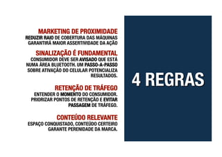 MARKETING DE PROXIMIDADE         
REDUZIR RAIO DE COBERTURA DAS MÁQUINAS
 GARANTIRÁ MAIOR ASSERTIVIDADE DA AÇÃO

    SINALIZAÇÃO É FUNDAMENTAL
  CONSUMIDOR DEVE SER AVISADO QUE ESTÁ
NUMA ÁREA BLUETOOTH. UM PASSO-A-PASSO
SOBRE ATIVAÇÃO DO CELULAR POTENCIALIZA
                           RESULTADOS.

            RETENÇÃO DE TRÁFEGO       
   ENTENDER O MOMENTO DO CONSUMIDOR.
  PRIORIZAR PONTOS DE RETENÇÃO E EVITAR
                 PASSAGEM DE TRÁFEGO. 

             CONTEÚDO RELEVANTE
 ESPAÇO CONQUISTADO, CONTEÚDO CERTEIRO
         GARANTE PERENIDADE DA MARCA.
 