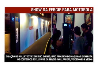 CRIAÇÃO DE 5 BLUETOOTH ZONES NO EVENTO, RAIO REDUZIDO DE MÁQUINAS E ENTREGA
         DE CONTEÚDOS EXCLUSIVOS DA FERGIE (WALLPAPERS, VOICETONES E VÍDEO)
 