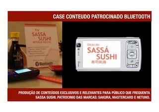 CASE CONTEUDO PATROCINADO BLUETOOTH




PRODUÇÃO DE CONTEÚDOS EXCLUSIVOS E RELEVANTES PARA PÚBLICO QUE FREQUENTA
        SASSA SUSHI. PATROCINIO DAS MARCAS: SAKURA, MASTERCARD E NETUNO.
 
