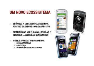 UM NOVO ECOSSISTEMA

•  ESTÍMULO A DESENVOLVEDORES: SDK,
   PORTING E REVENUE SHARE AGRESSIVO

•  DISTRIBUIÇÃO MULTI-CANAL: CELULAR E
   INTERNET > ACESSO AO CONSUMIDOR

•  MOBILE APPLICATION MARKETING
   •  REGRAS PRÓPRIAS
   •  COBERTURA
   •  INDEPENDÊNCIA DE OPERADORAS
 