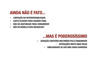 AINDA NÃO É FATO...
•    LIMITAÇÃO NA INTEROPERABILIDADE
•    CUSTO ELEVADO PARA USUÁRIO FINAL
•    NÃO HÁ GRATUIDADE PARA CONSUMIDOR
•    NÃO HÁ MODELO PARA BROADCAST



                                  ...MAS É PODEROSÍSSIMO
                           •    GERAÇÃO CONTEÚDO MULTIMÍDIA PELO CONSUMIDOR  
                                              •  INTERAÇÕES MUITO MAIS RICAS 
                                   •  SIMILARIDADE DE USO SMS: BAIXA BARREIRA
 