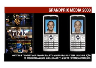 GRANDPRIX MEDIA 2008




OUTDOOR E TV INCENTIVAM ENVIO DE SUA FOTO VIA MMS PARA RECEBER UMA SIMULAÇÃO !
           DE COMO FICARÁ AOS 70 ANOS. CRIADA PELA SUECA FORSMAN&BODENFORS.
 