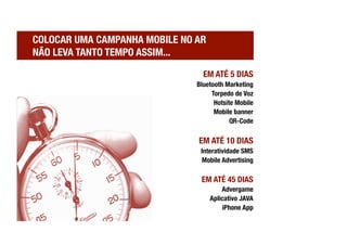 COLOCAR UMA CAMPANHA MOBILE NO AR !
NÃO LEVA TANTO TEMPO ASSIM...

                                  EM ATÉ 5 DIAS
                                Bluetooth Marketing
                                     Torpedo de Voz
                                      Hotsite Mobile 
                                      Mobile banner
                                            QR-Code

                                 EM ATÉ 10 DIAS
                                 Interatividade SMS
                                  Mobile Advertising

                                 EM ATÉ 45 DIAS
                                          Advergame
                                      Aplicativo JAVA
                                          iPhone App
 