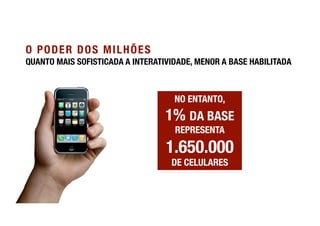 O PODER DOS MILHÕES
QUANTO MAIS SOFISTICADA A INTERATIVIDADE, MENOR A BASE HABILITADA



                                    NO ENTANTO, !
                                  1% DA BASE
                                    REPRESENTA

                                  1.650.000!
                                   DE CELULARES
 