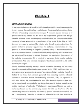 Chapter-1


LITERATURE REVIEW
A study done by Heinonen & Strandvik (2003) showed that mobile channels are perceived to
be more personal than traditional and e mail channels. This creates high expectations for the
relevance of marketing communication messages. A consumer expects messages to be
personal and of high interest and this makes the disappointment greater when they get
undesired messages. Mobile advertising may even step over the line of discretion and invade
consumers’ privacy because of the personal nature of the mobile device. Li et al (2002)
discusses how negative reactions like irritation arise through intrusion advertising. The
channel influences consumer responsiveness to marketing communication by being
perceived as either disturbing or acceptable (Abernethy 1991). If the consumer considers
marketing communication via a channel as disturbing it may negatively affect the attention to
and perception of the message. In contrast, the channel may also enhance the acceptance of
the marketing communication if it is perceived as appropriate for the specific marketing
communication. Also, some consumers may perceive the channels as neutral, i.e. it is neither
disturbing nor accepted.
Despite substantial marketing potential, research on mobile advertising and particularly
through its most successful application, short message service (SMS) is still embryonic. In a
comprehensive survey concerning consumers’ experiences of direct marketing channels in
Finland it was found that consumers perceived direct marketing channels differently
compared to each other. (Finnish Direct Marketing Association, 2002) The experiences of
mail order, Internet and email experiences were more positive compared to other direct
market channels such as telemarketing and door-to-door sales. 80 % of the respondents had
positive experiences of mail order, 77% had positive experiences of Internet and email as
marketing channels and the corresponding number for SMS and WAP was 65%. For
telemarketing and door-to-door sales the number of positive consumers was down to 30%
and 25% respectively. Concerning satisfaction with information received, there seemed to be


      N.R.INSTITUTE OF BUSINESS MANAGEMENT                                                      1
 