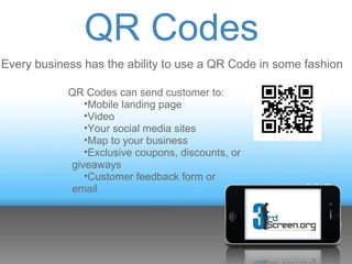 QR Codes
Every business has the ability to use a QR Code in some fashion

            QR Codes can send customer to:
               •Mobile landing page
               •Video
               •Your social media sites
               •Map to your business
               •Exclusive coupons, discounts, or
            giveaways
               •Customer feedback form or
            email
 