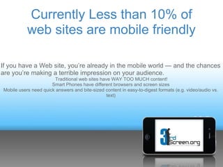 Currently Less than 10% of
           web sites are mobile friendly

If you have a Web site, you’re already in the mobile world — and the chances
are you’re making a terrible impression on your audience.
                       Traditional web sites have WAY TOO MUCH content!
                      Smart Phones have different browsers and screen sizes
Mobile users need quick answers and bite-sized content in easy-to-digest formats (e.g. video/audio vs.
                                                text)
 