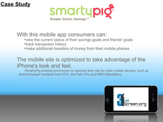 Case Study




     With this mobile app consumers can:
         •view the current status of their savings goals and friends' goals
         •track transaction history
         •make additional transfers of money from their mobile phones


     The mobile site is optimized to take advantage of the
     iPhone's look and feel.
         •SmartyPig enlisted pinch/zoom to optimize their site for other mobile devices, such as
      Android-based handsets from HTC, the Palm Pre and RIM's BlackBerry.
 