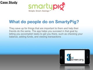 Case Study




     What do people do on SmartyPig?
     They save up for things that are important to them and help their
     friends do the same. The app helps you succeed in that goal by
     letting you accomplish tasks to get you there, such as checking your
     balance, adding funds, and viewing transactions
 