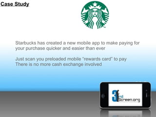 Case Study




     Starbucks has created a new mobile app to make paying for
     your purchase quicker and easier than ever

     Just scan you preloaded mobile “rewards card” to pay
     There is no more cash exchange involved
 