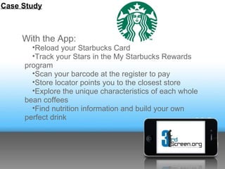 Case Study



     With the App:
       •Reload your Starbucks Card
       •Track your Stars in the My Starbucks Rewards
     program
       •Scan your barcode at the register to pay
       •Store locator points you to the closest store
       •Explore the unique characteristics of each whole
     bean coffees
       •Find nutrition information and build your own
     perfect drink
 