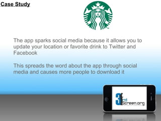 Case Study




    The app sparks social media because it allows you to
    update your location or favorite drink to Twitter and
    Facebook

    This spreads the word about the app through social
    media and causes more people to download it
 