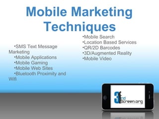 Mobile Marketing
         Techniques
                             •Mobile Search
                             •Location Based Services
  •SMS Text Message          •QR/2D Barcodes
Marketing                    •3D/Augmented Reality
  •Mobile Applications       •Mobile Video
  •Mobile Gaming
  •Mobile Web Sites
  •Bluetooth Proximity and
Wifi
 