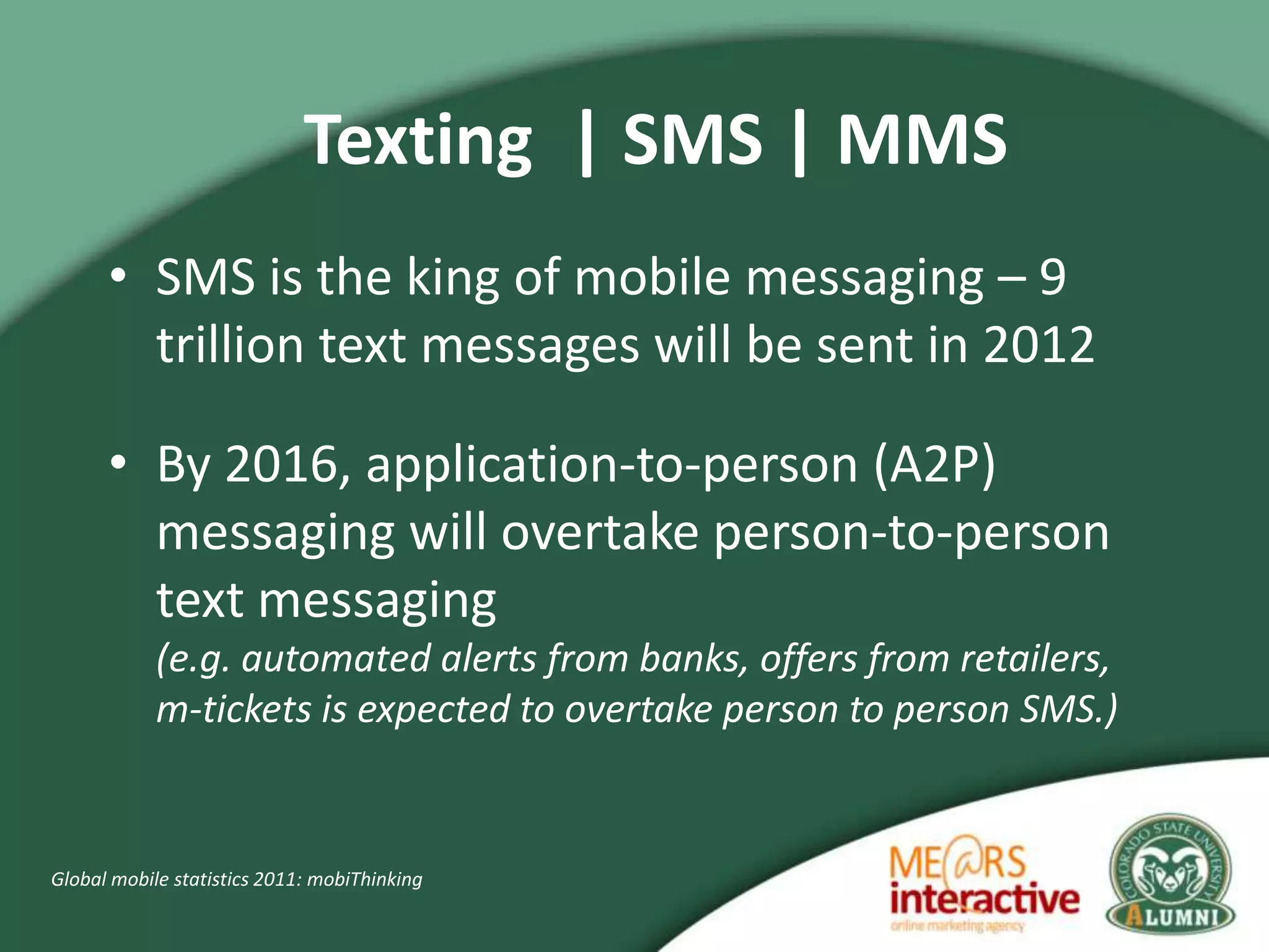 Texting | SMS | MMS
      • SMS is the king of mobile messaging – 9
        trillion text messages will be sent in 2012

      • By 2016, application-to-person (A2P)
        messaging will overtake person-to-person
        text messaging
            (e.g. automated alerts from banks, offers from retailers,
            m-tickets is expected to overtake person to person SMS.)


Global mobile statistics 2011: mobiThinking
 