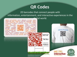 QR Codes
            2D barcodes that connect people with
information, entertainment, and interactive experiences in the
 ...