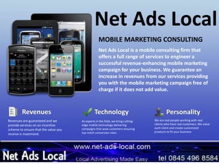 Net Ads Local
Net Ads Local is a mobile consulting firm that
offers a full range of services to engineer a
successful revenue-enhancing mobile marketing
campaign for your business. We guarantee an
increase in revenues from our services providing
you with the mobile marketing campaign free of
charge if it does not add value.
MOBILE MARKETING CONSULTING
Technology
As experts in the field, we bring cutting-
edge mobile technology delivering
campaigns that wow customers ensuring
top notch conversion rates.
Revenues
Revenues are guaranteed and we
provide services on an incentive
scheme to ensure that the value you
receive is maximized.
Personality
We are real people working with real
clients who have real customers. We value
each client and create customized
products to fit your business.
 