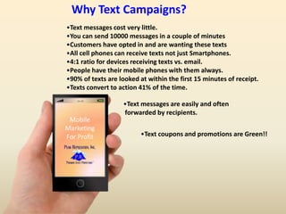 16:59
Mobile
Marketing
For Profit
•Text messages cost very little.
•You can send 10000 messages in a couple of minutes
•Customers have opted in and are wanting these texts
•All cell phones can receive texts not just Smartphones.
•4:1 ratio for devices receiving texts vs. email.
•People have their mobile phones with them always.
•90% of texts are looked at within the first 15 minutes of receipt.
•Texts convert to action 41% of the time.
•Text messages are easily and often
forwarded by recipients.
•Text coupons and promotions are Green!!
Why Text Campaigns?
 