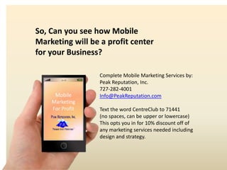 16:59
Mobile
Marketing
For Profit
So, Can you see how Mobile
Marketing will be a profit center
for your Business?
Complete Mobile Marketing Services by:
Peak Reputation, Inc.
727-282-4001
Info@PeakReputation.com
Text the word CentreClub to 71441
(no spaces, can be upper or lowercase)
This opts you in for 10% discount off of
any marketing services needed including
design and strategy.
 