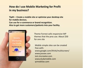 16:59
Mobile
Marketing
For Profit
How do I use Mobile Marketing for Profit
in my business?
Tip#1 – Create a mobile site or optimize your desktop site
for mobile devices.
Can use for e-commerce or brand recognition.
Also to get more customers/patients into your facility.
Theme Forrest sells responsive WP
themes that the pros use. About $50
for one site
Mobile simple sites can be created
free with:
www.google.com/think/multiscreen/
www.joosee.com
ixm.imcreator.com
www.dudamobile.com
qrmobilize.com
 