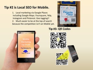 16:59
Mobile
Marketing
For Profit
Tip #2 is Local SEO for Mobile.
1. Local marketing via Google Places
including Google Maps. Foursquare, Yelp,
Instagram and Pinterest. Geo tagging!!
2. Much easier to be at the top of search
because the competition isn't on Mobile yet.
Tip #3- QR Codes
 