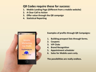 16:59
Mobile
Marketing
For Profit
QR Codes require these for success:
1. Mobile Landing Page (Different from a mobile website)
2. A Clear Call to Action
3. Offer value through the QR campaign
4. Statistical Reporting
Examples of profits through QR Campaigns:
1. Building prospect lists through forms.
2. Coupons
3. VIP Clubs
4. Brand Recognition
5. Appointment scheduler
6. Sales for Mobile users only.
The possibilities are really endless.
 