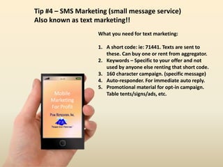16:59
Mobile
Marketing
For Profit
Tip #4 – SMS Marketing (small message service)
Also known as text marketing!!
What you need for text marketing:
1. A short code: ie: 71441. Texts are sent to
these. Can buy one or rent from aggregator.
2. Keywords – Specific to your offer and not
used by anyone else renting that short code.
3. 160 character campaign. (specific message)
4. Auto-responder. For immediate auto reply.
5. Promotional material for opt-in campaign.
Table tents/signs/ads, etc.
 