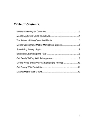 Table of Contents

 Mobile Marketing for Dummies
.......................................................3

 Mobile Marketing Using Texts/SMS
................................................4

 The Advent of User-Controlled Media
............................................5

 Mobile Codes Make Mobile Marketing a Breeze
............................6

 Advertising through Apps
                         ................................................................7

 Bluetooth Advertising Hits Hard
......................................................8

 Get Ready To Play With Advergames
                                  .............................................9

 Mobile Video Brings Video Advertising to Phones
........................10

 Get Flashy With Flash Lite
............................................................11

 Making Mobile Web Count
............................................................12




                                                                                        2
 