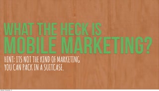 WHAT THE HECK IS
     MOBILE MARKETING?
       HINT: ITS NOT THE KIND OF MARKETING
       YOU CAN PACK IN A SUITCASE.

Monday, 5 November, 12
 