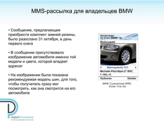 MMS-рассылка для владельцев BMW


• Сообщение, предлагающее
приобрести комплект зимней резины,
было разослано 31 октября, в день
первого снега

• В сообщении присутствовало
изображение автомобиля именно той
модели и цвета, которой владеет
адресат

• На изображении была показана
рекомендуемая модель шин, для того,
чтобы получатель сразу мог
посмотреть, как она смотрится на его
автомобиле
 