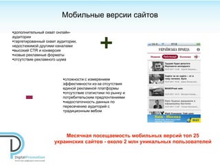 Мобильные версии сайтов

•дополнительный охват онлайн-


                                            +
аудитории
•таргетированный охват аудитории,
недостижимой другими каналами
•высокий CTR и конверсия
•новые рекламные форматы
•отсутствие рекламного шума



                         •сложности с измерением
                         эффективности из-за отсутствия



      -
                         единой рекламной платформы
                         •отсутствие статистики по рынку и
                         потребительским предпочтениями
                         •недостаточность данных по
                         пересечению аудиторий с
                         традиционным вебом




                         Месячная посещаемость мобильных версий топ 25
                     украинских сайтов - около 2 млн уникальных пользователей
 