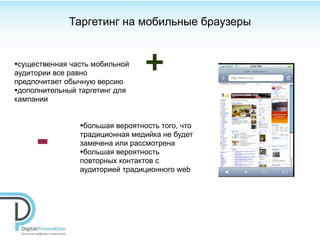 Таргетинг на мобильные браузеры


•существенная часть мобильной
аудитории все равно
предпочитает обычную версию
                                  +
•дополнительный таргетинг для
кампании


                 •большая вероятность того, что

     -           традиционная медийка не будет
                 замечена или рассмотрена
                 •большая вероятность
                 повторных контактов с
                 аудиторией традиционного web
 