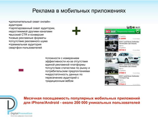 Реклама в мобильных приложениях
•дополнительный охват онлайн-


                                             +
аудитории
•таргетированный охват аудитории,
недостижимой другими каналами
•высокий CTR и конверсия
•новые рекламные форматы
•отсутствие рекламного шума
•премиальная аудитория
смартфон-пользователей


                          •сложности с измерением
                          эффективности из-за отсутствия



      -
                          единой рекламной платформы
                          •отсутствие статистики по рынку и
                          потребительским предпочтениями
                          •недостаточность данных по
                          пересечению аудиторий с
                          традиционным вебом




          Месячная посещаемость популярных мобильных приложений
          для iPhone/Android - около 200 000 уникальных пользователей
 