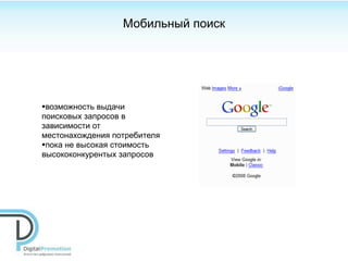 Мобильный поиск




•возможность выдачи
поисковых запросов в
зависимости от
местонахождения потребителя
•пока не высокая стоимость
высококонкурентых запросов
 