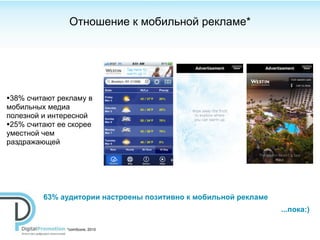 Отношение к мобильной рекламе*




•38% считают рекламу в
мобильных медиа
полезной и интересной
•25% считают ее скорее
уместной чем
раздражающей




         63% аудитории настроены позитивно к мобильной рекламе
                                                                 ...пока:)

               *сomScore, 2010
 