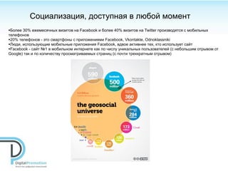 Социализация, доступная в любой момент
•Более 30% ежемесячных визитов на Facebook и более 40% визитов на Twitter производятся с мобильных
телефонов
•20% телефонов - это смартфоны с приложениями Facebook, Vkontakte, Odnoklassniki
•Люди, использующие мобильные приложения Facebook, вдвое активнее тех, кто использует сайт
•Facebook - сайт №1 в мобильном интернете как по числу уникальных пользователей (с небольшим отрывом от
Google) так и по количеству просматриваемых страниц (с почти трехкратным отрывом)
 