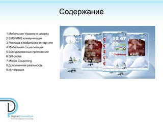 Cодержание

1.Мобильная Украина в цифрах
2.SMS/MMS коммуникации
3.Реклама в мобильном интернете
4.Мобильная социализация
5.Брендированные приложения
6.QR-сodes
7.Mobile Couponing
8.Дополненная реальность
9.Интеграция
 