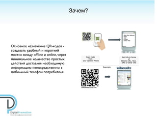 Зачем?




Основное назначение QR-кодов -
создавать удобный и короткий
мостик между ofﬂine и online, через
минимальное количество простых
действий доставляя необходимую
информацию непосредственно в
мобильный телефон потребителя
 
