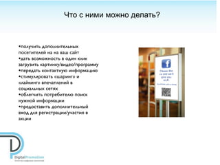 Что с ними можно делать?



•получить дополнительных
посетителей на на ваш сайт
•дать возможность в один клик
загрузить картинку/видео/программу
•передать контактную информацию
•стимулировать «шаринг» и
«лайкинг» впечатлений в
социальных сетях
•облегчить потребителю поиск
нужной информации
•предоставить дополнительный
вход для регистрации/участия в
акции
 