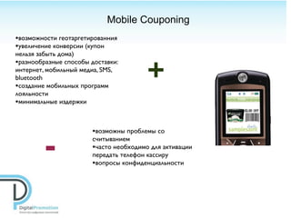 Mobile Couponing
•возможности геотаргетированния
•увеличение конверсии (купон
нельзя забыть дома)


                                       +
•разнообразные способы доставки:
интернет, мобильный медиа, SMS,
bluetooth
•создание мобильных программ
лояльности
•минимальные издержки


                       •возможны проблемы со

        -
                       считыванием
                       •часто необходимо для активации
                       передать телефон кассиру
                       •вопросы конфиденциальности
 