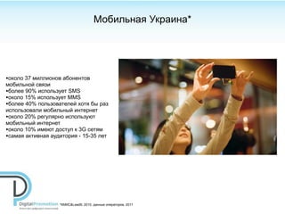 Мобильная Украина*




•около 37 миллионов абонентов
мобильной связи
•более 90% использует SMS
•около 15% использует MMS
•более 40% пользователей хотя бы раз
использовали мобильный интернет
•около 20% регулярно используют
мобильный интернет
•около 10% имеют доступ к 3G сетям
•самая активная аудитория - 15-35 лет




                   *КМИС&Lead9, 2010, данные операторов, 2011
 
