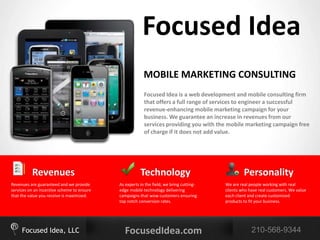 Focused Idea
                                                         MOBILE MARKETING CONSULTING
                                                         Focused Idea is a web development and mobile consulting firm
                                                         that offers a full range of services to engineer a successful
                                                         revenue-enhancing mobile marketing campaign for your
                                                         business. We guarantee an increase in revenues from our
                                                         services providing you with the mobile marketing campaign free
                                                         of charge if it does not add value.




          Revenues                                     Technology                                 Personality
Revenues are guaranteed and we provide      As experts in the field, we bring cutting-   We are real people working with real
services on an incentive scheme to ensure   edge mobile technology delivering            clients who have real customers. We value
that the value you receive is maximized.    campaigns that wow customers ensuring        each client and create customized
                                            top notch conversion rates.                  products to fit your business.




     Focused Idea, LLC                        FocusedIdea.com                                         210-568-9344
 