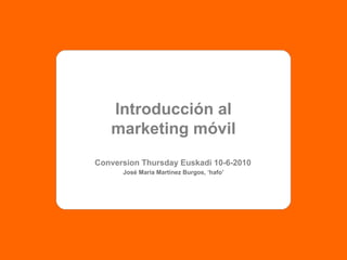Introducción al marketing móvil Conversion Thursday Euskadi 10-6-2010 José María Martínez Burgos, ‘hafo’ 